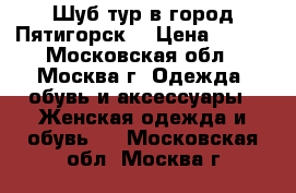 Шуб-тур в город Пятигорск  › Цена ­ 500 - Московская обл., Москва г. Одежда, обувь и аксессуары » Женская одежда и обувь   . Московская обл.,Москва г.